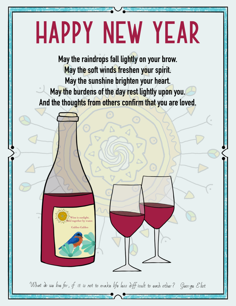 An illustrated Happy New Year of sun motif in background, a bottle of red wine [ wine is sunlight held together with water— Galileo] and two glasses; a blessing: “May the raindrops fall lightly on your brow. May the soft winds freshen your spirit. May the sunshine brighten your heart. May the burdens of the day rest lightly upon you. And the thoughts from others confirm that you are loved.” And quote by Eliot George: “What do we live for, if it is not to make life less difficult to each other?”