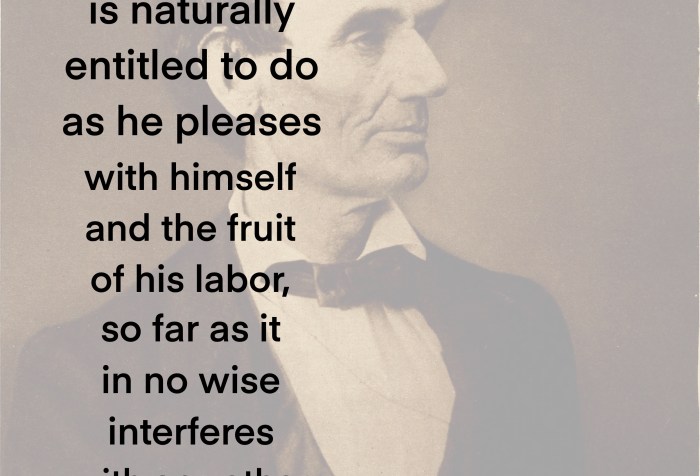 Abraham Lincoln 1858 quote I believe each individual is naturally entitled to do as he pleases with himself and the fruit of his labor, so far as it in no wise interferes with any other man’s rights.