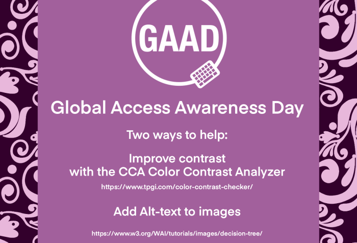 Global Access Awareness Day Two ways to help: Improve contrast with the CCA Color Contrast Analyzer https://www.tpgi.com/color-contrast-checker/ Add Alt-text to images https://w3.org/WAI/tutorials/images/decision-tree/